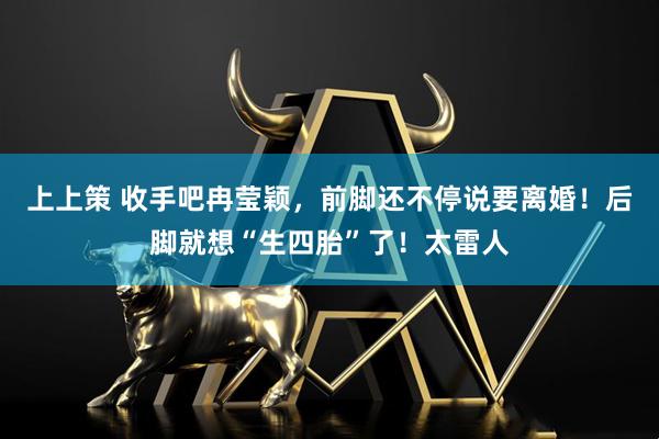 上上策 收手吧冉莹颖，前脚还不停说要离婚！后脚就想“生四胎”了！太雷人
