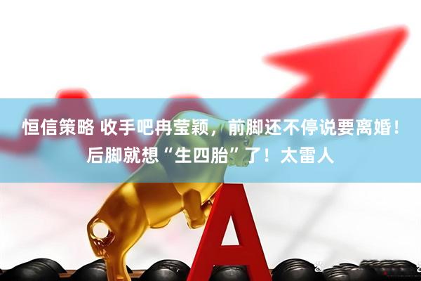 恒信策略 收手吧冉莹颖，前脚还不停说要离婚！后脚就想“生四胎”了！太雷人