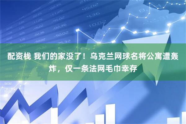 配资栈 我们的家没了！乌克兰网球名将公寓遭轰炸，仅一条法网毛巾幸存