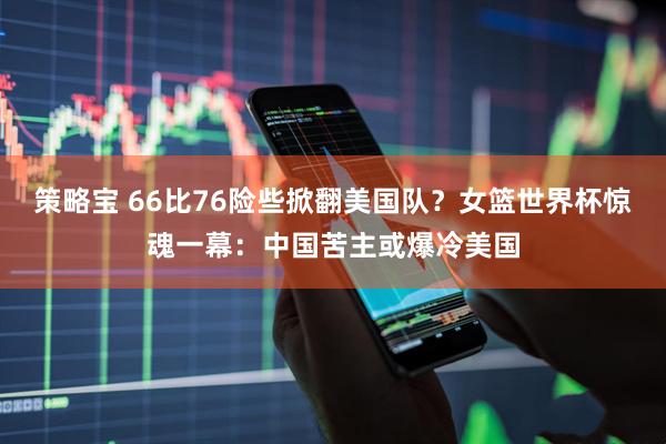 策略宝 66比76险些掀翻美国队？女篮世界杯惊魂一幕：中国苦主或爆冷美国
