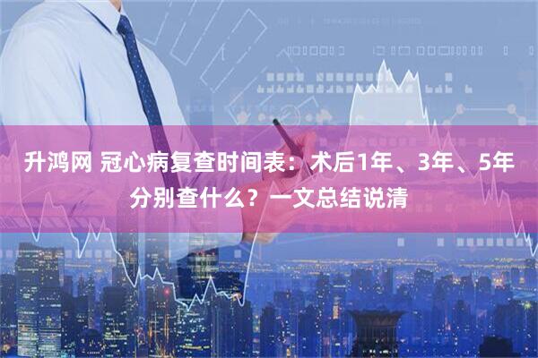 升鸿网 冠心病复查时间表：术后1年、3年、5年分别查什么？一文总结说清