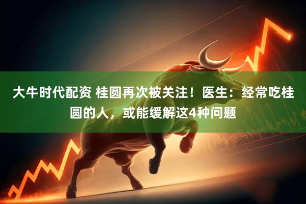 大牛时代配资 桂圆再次被关注！医生：经常吃桂圆的人，或能缓解这4种问题