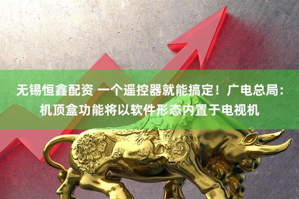 无锡恒鑫配资 一个遥控器就能搞定！广电总局：机顶盒功能将以软件形态内置于电视机