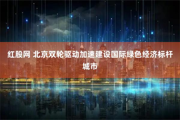 红股网 北京双轮驱动加速建设国际绿色经济标杆城市