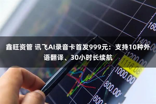 鑫旺资管 讯飞AI录音卡首发999元：支持10种外语翻译、30小时长续航