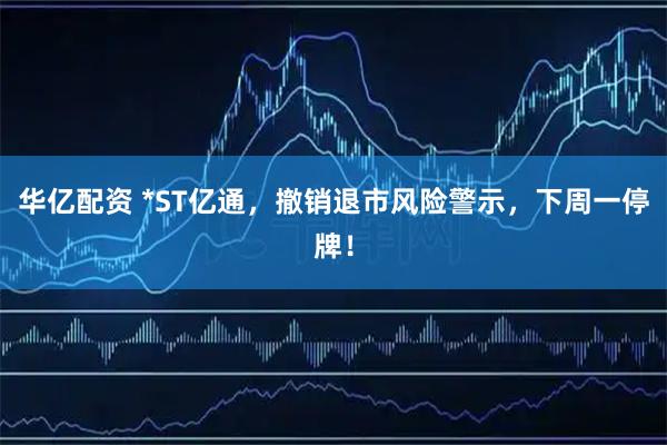 华亿配资 *ST亿通，撤销退市风险警示，下周一停牌！
